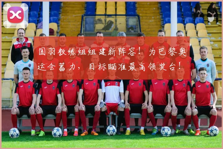 国羽教练组组建新阵容!为巴黎奥运会蓄力,目标瞄准最高领奖台!
