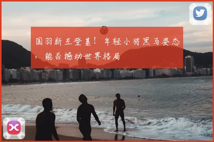 国羽新王登基！年轻小将黑马姿态，能否撼动世界格局