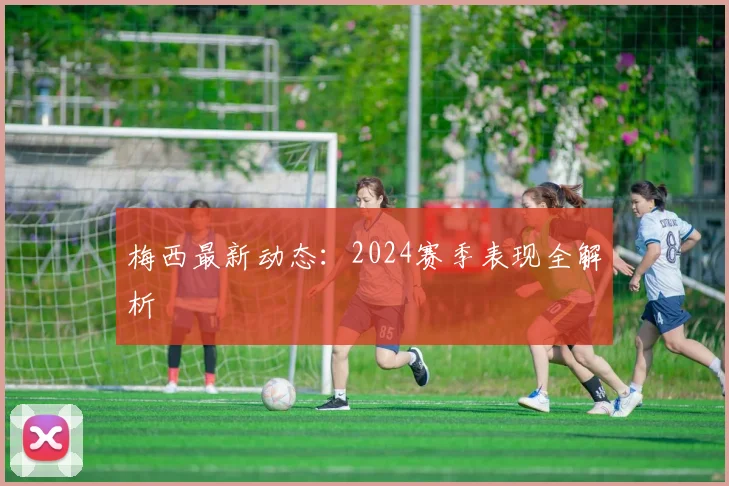梅西最新动态:2024赛季表现全解析