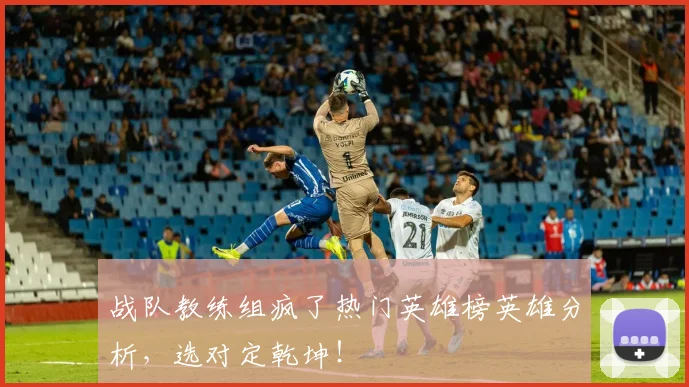 战队教练组疯了热门英雄榜英雄分析,选对定乾坤!
