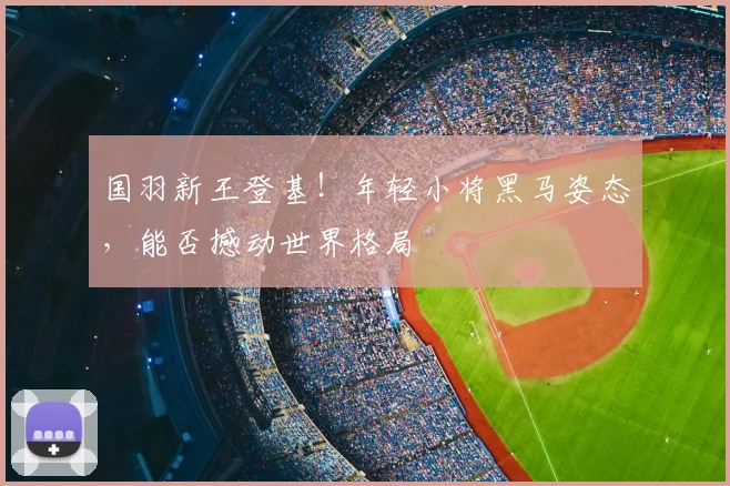 国羽新王登基!年轻小将黑马姿态,能否撼动世界格局