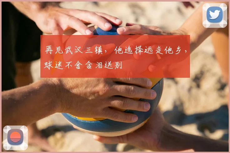 再见武汉三镇，他选择远走他乡，球迷不舍含泪送别