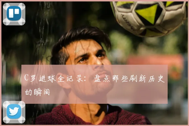 C罗进球全记录：盘点那些刷新历史的瞬间