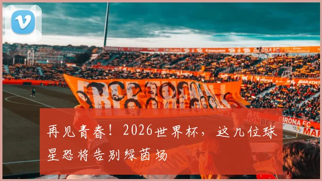 再见青春！2026世界杯，这几位球星恐将告别绿茵场